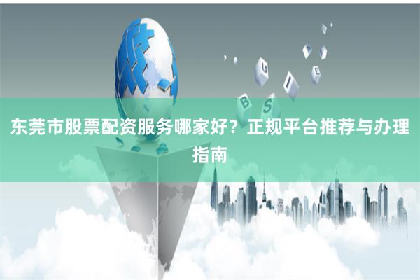 东莞市股票配资服务哪家好？正规平台推荐与办理指南